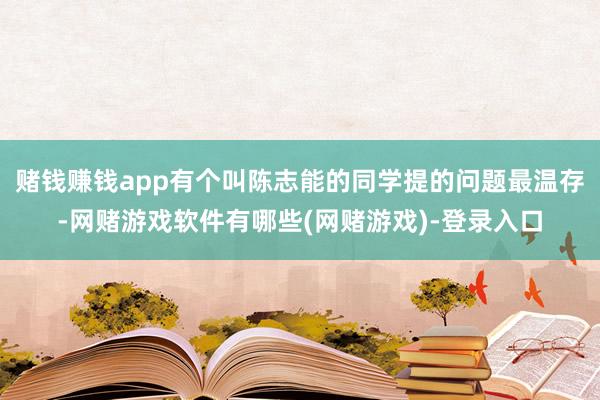 赌钱赚钱app有个叫陈志能的同学提的问题最温存-网赌游戏软件有哪些(网赌游戏)-登录入口