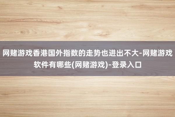 网赌游戏香港国外指数的走势也进出不大-网赌游戏软件有哪些(网赌游戏)-登录入口