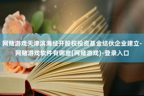 网赌游戏天津滨海经开股权投资基金结伙企业建立-网赌游戏软件有哪些(网赌游戏)-登录入口