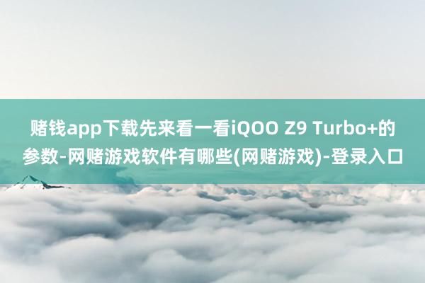 赌钱app下载先来看一看iQOO Z9 Turbo+的参数-网赌游戏软件有哪些(网赌游戏)-登录入口