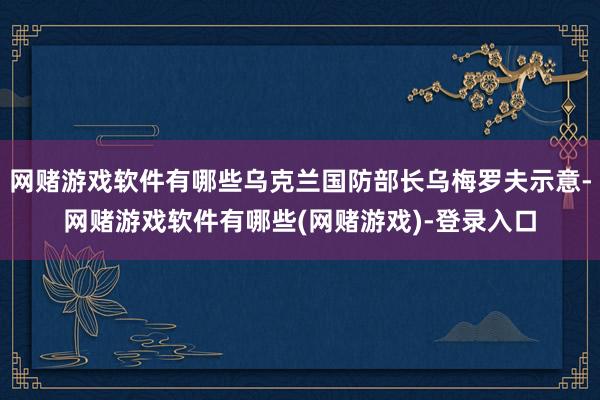 网赌游戏软件有哪些乌克兰国防部长乌梅罗夫示意-网赌游戏软件有哪些(网赌游戏)-登录入口