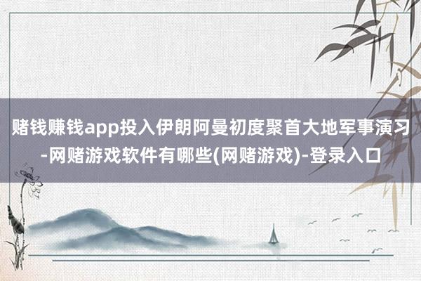 赌钱赚钱app投入伊朗阿曼初度聚首大地军事演习-网赌游戏软件有哪些(网赌游戏)-登录入口