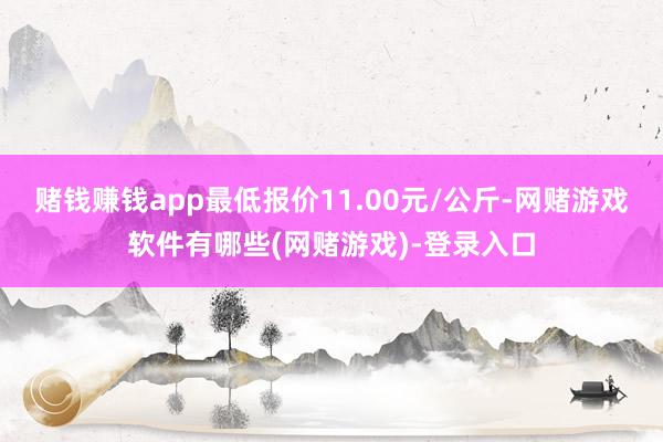 赌钱赚钱app最低报价11.00元/公斤-网赌游戏软件有哪些(网赌游戏)-登录入口