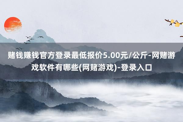 赌钱赚钱官方登录最低报价5.00元/公斤-网赌游戏软件有哪些(网赌游戏)-登录入口