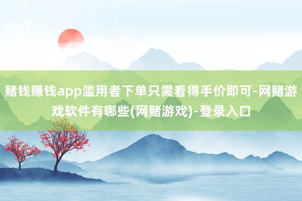 赌钱赚钱app滥用者下单只需看得手价即可-网赌游戏软件有哪些(网赌游戏)-登录入口