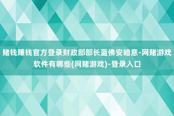 赌钱赚钱官方登录财政部部长蓝佛安暗意-网赌游戏软件有哪些(网赌游戏)-登录入口