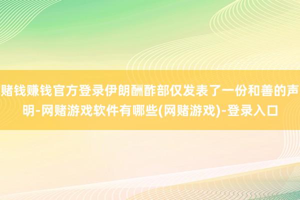 赌钱赚钱官方登录伊朗酬酢部仅发表了一份和善的声明-网赌游戏软件有哪些(网赌游戏)-登录入口