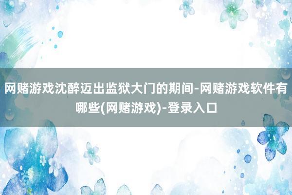 网赌游戏沈醉迈出监狱大门的期间-网赌游戏软件有哪些(网赌游戏)-登录入口