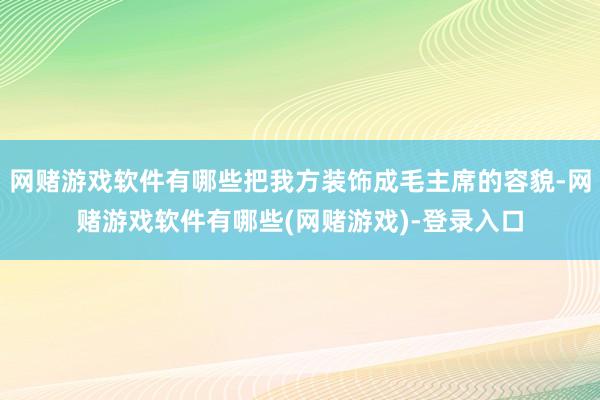 网赌游戏软件有哪些把我方装饰成毛主席的容貌-网赌游戏软件有哪些(网赌游戏)-登录入口