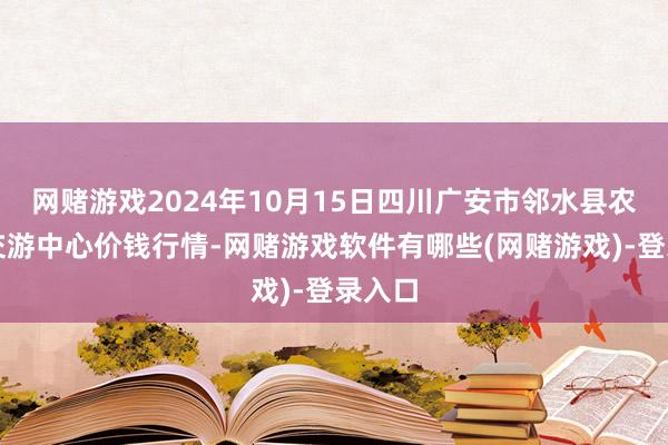 网赌游戏2024年10月15日四川广安市邻水县农居品交游中心价钱行情-网赌游戏软件有哪些(网赌游戏)-登录入口