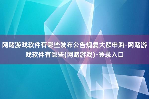 网赌游戏软件有哪些发布公告规复大额申购-网赌游戏软件有哪些(网赌游戏)-登录入口