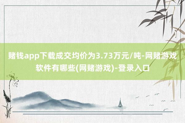 赌钱app下载成交均价为3.73万元/吨-网赌游戏软件有哪些(网赌游戏)-登录入口