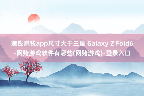 赌钱赚钱app尺寸大于三星 Galaxy Z Fold6-网赌游戏软件有哪些(网赌游戏)-登录入口